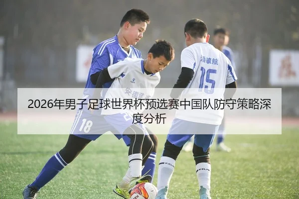 2026年男子足球世界杯预选赛中国队防守策略深度分析