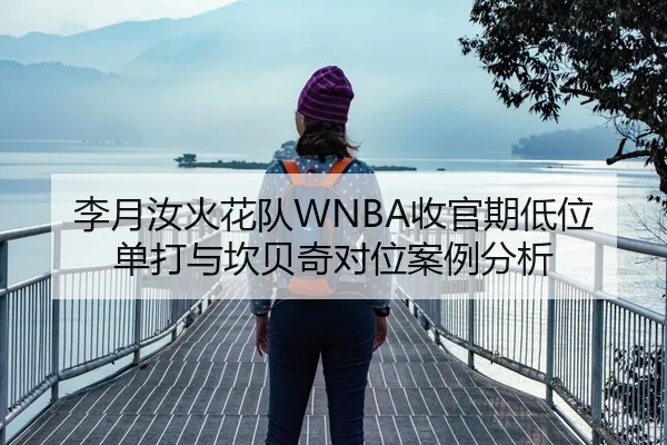 李月汝火花队WNBA收官期低位单打与坎贝奇对位案例分析