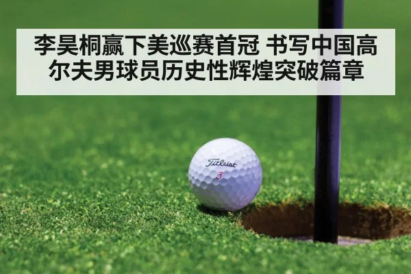 李昊桐赢下美巡赛首冠 书写中国高尔夫男球员历史性辉煌突破篇章